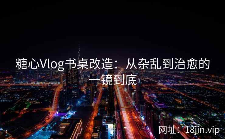 糖心Vlog书桌改造：从杂乱到治愈的一镜到底