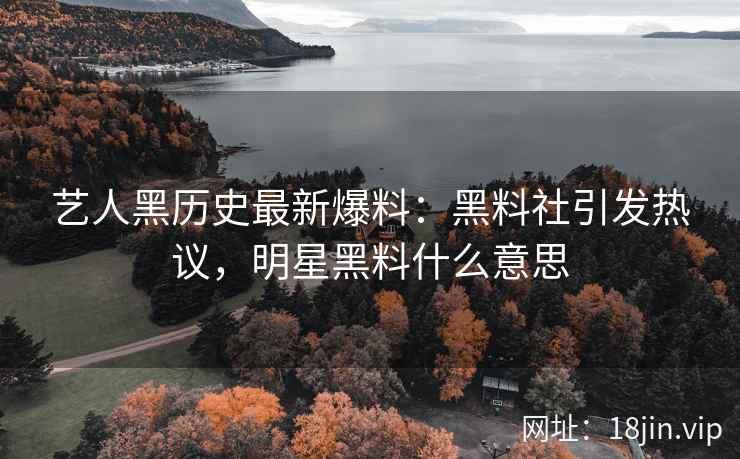 艺人黑历史最新爆料：黑料社引发热议，明星黑料什么意思