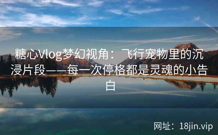 糖心Vlog梦幻视角：飞行宠物里的沉浸片段——每一次停格都是灵魂的小告白