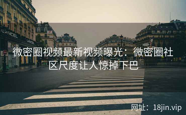 微密圈视频最新视频曝光：微密圈社区尺度让人惊掉下巴