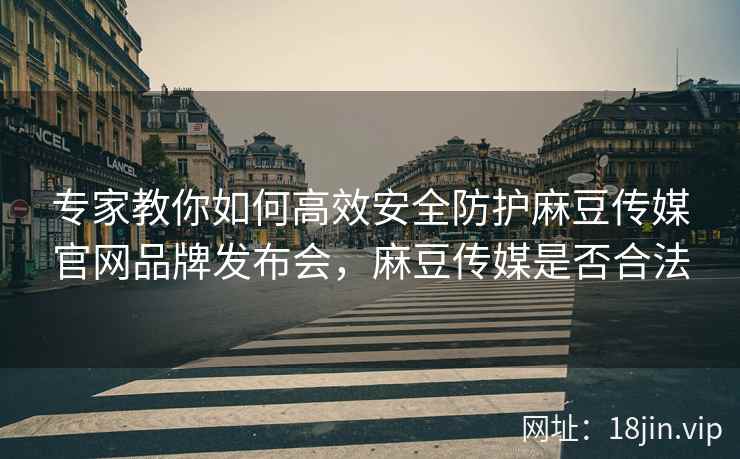 专家教你如何高效安全防护麻豆传媒官网品牌发布会，麻豆传媒是否合法