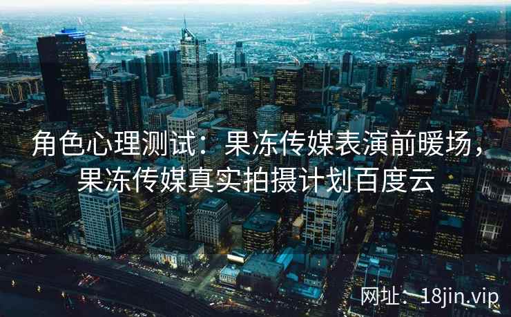 角色心理测试：果冻传媒表演前暖场，果冻传媒真实拍摄计划百度云