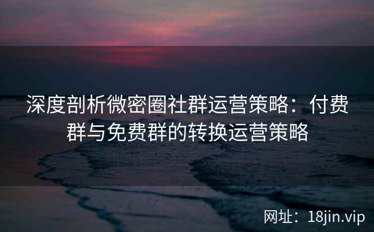 深度剖析微密圈社群运营策略：付费群与免费群的转换运营策略