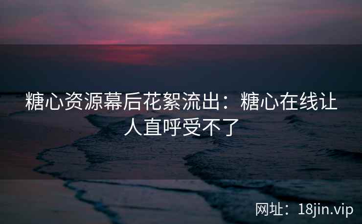 糖心资源幕后花絮流出：糖心在线让人直呼受不了