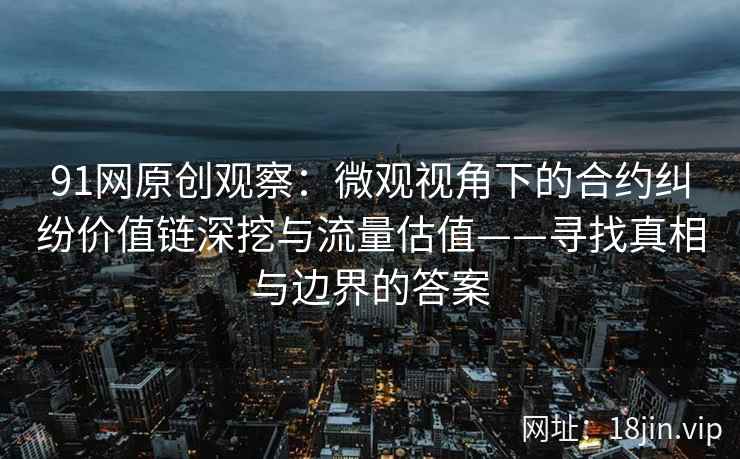 91网原创观察：微观视角下的合约纠纷价值链深挖与流量估值——寻找真相与边界的答案